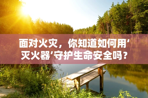 面对火灾，你知道如何用‘灭火器’守护生命安全吗？