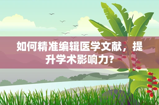 如何精准编辑医学文献，提升学术影响力？