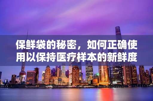 保鲜袋的秘密，如何正确使用以保持医疗样本的新鲜度？