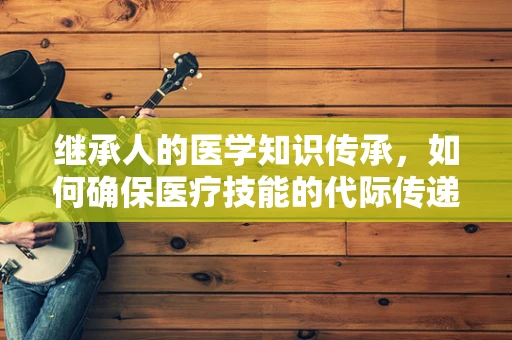 继承人的医学知识传承，如何确保医疗技能的代际传递？