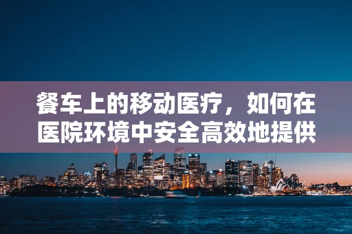 餐车上的移动医疗，如何在医院环境中安全高效地提供餐饮服务？