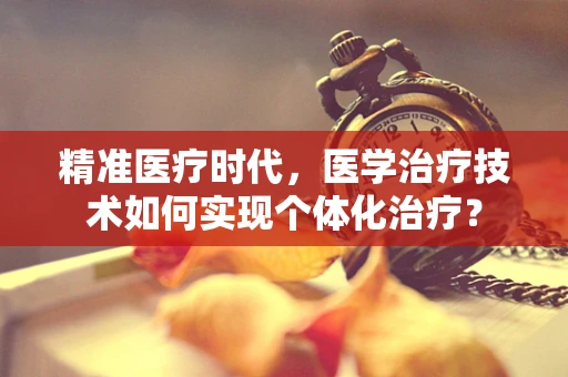 精准医疗时代，医学治疗技术如何实现个体化治疗？