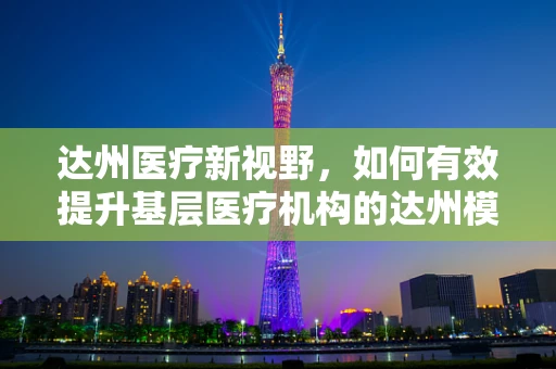 达州医疗新视野，如何有效提升基层医疗机构的达州模式实践？
