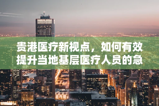 贵港医疗新视点，如何有效提升当地基层医疗人员的急救技能？