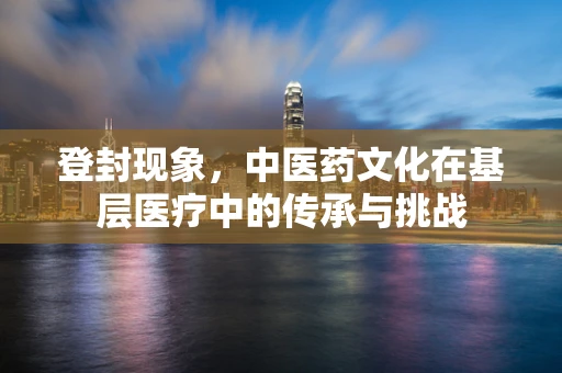 登封现象，中医药文化在基层医疗中的传承与挑战