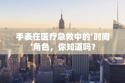 手表在医疗急救中的‘时间’角色，你知道吗？
