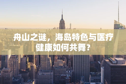 舟山之谜，海岛特色与医疗健康如何共舞？