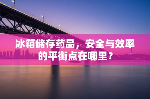冰箱储存药品，安全与效率的平衡点在哪里？