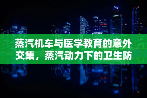 蒸汽机车与医学教育的意外交集，蒸汽动力下的卫生防护