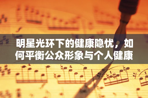 明星光环下的健康隐忧，如何平衡公众形象与个人健康？