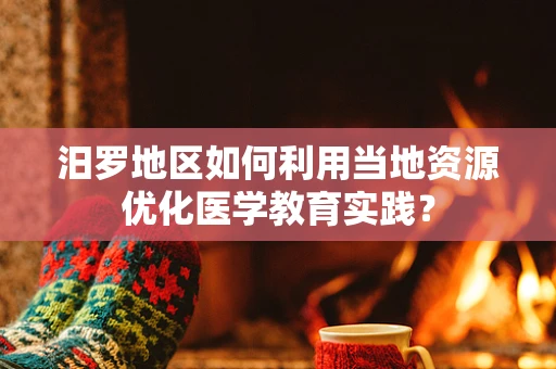 汨罗地区如何利用当地资源优化医学教育实践？