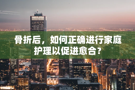 骨折后，如何正确进行家庭护理以促进愈合？
