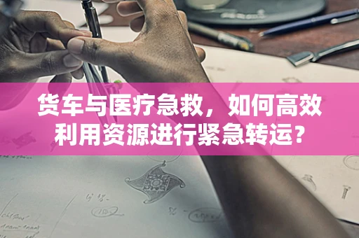 货车与医疗急救，如何高效利用资源进行紧急转运？