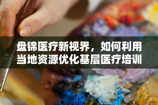 盘锦医疗新视界，如何利用当地资源优化基层医疗培训？