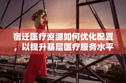 宿迁医疗资源如何优化配置，以提升基层医疗服务水平？