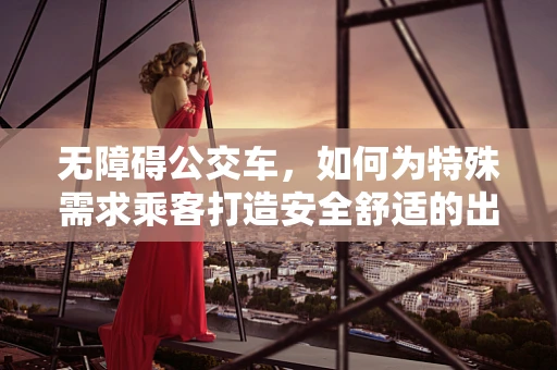 无障碍公交车，如何为特殊需求乘客打造安全舒适的出行环境？