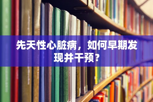 先天性心脏病，如何早期发现并干预？
