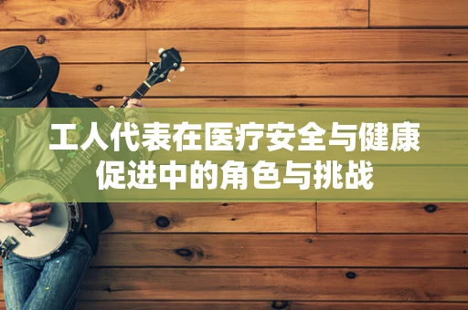 工人代表在医疗安全与健康促进中的角色与挑战