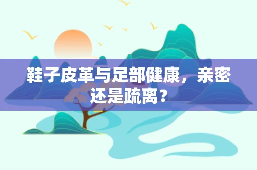 鞋子皮革与足部健康，亲密还是疏离？