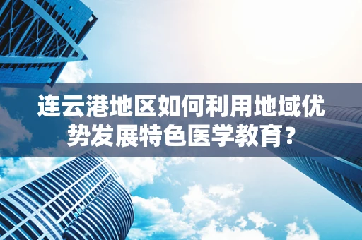 连云港地区如何利用地域优势发展特色医学教育？