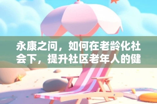 永康之问，如何在老龄化社会下，提升社区老年人的健康素养？