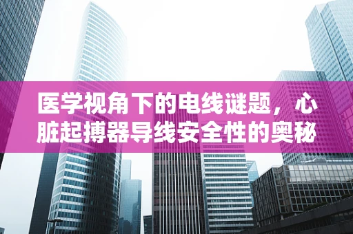医学视角下的电线谜题，心脏起搏器导线安全性的奥秘
