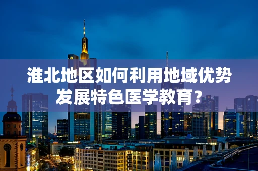 淮北地区如何利用地域优势发展特色医学教育？