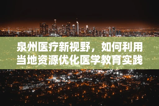泉州医疗新视野，如何利用当地资源优化医学教育实践？