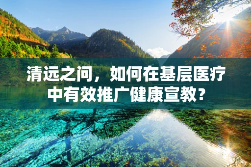 清远之问，如何在基层医疗中有效推广健康宣教？