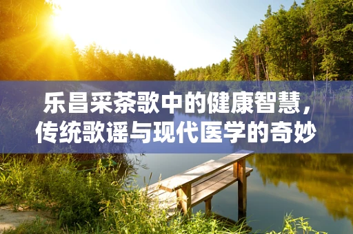 乐昌采茶歌中的健康智慧，传统歌谣与现代医学的奇妙融合