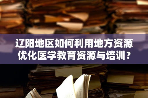 辽阳地区如何利用地方资源优化医学教育资源与培训？