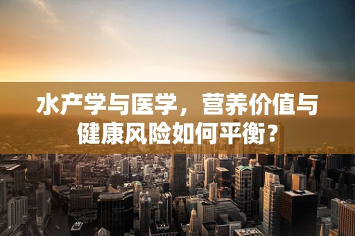 水产学与医学，营养价值与健康风险如何平衡？