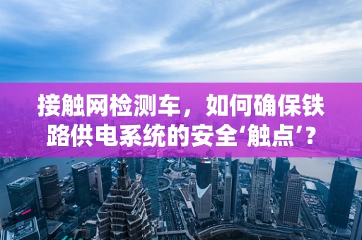 接触网检测车，如何确保铁路供电系统的安全‘触点’？