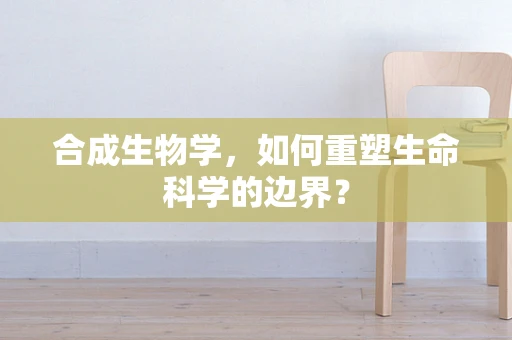 合成生物学，如何重塑生命科学的边界？