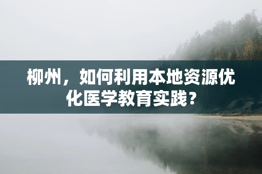 柳州，如何利用本地资源优化医学教育实践？