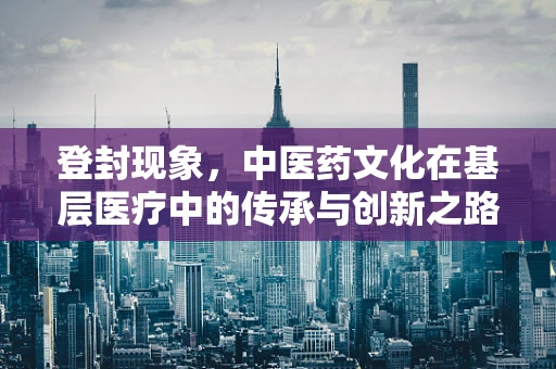 登封现象，中医药文化在基层医疗中的传承与创新之路？