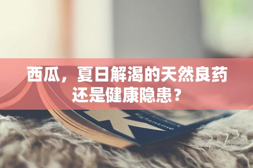 西瓜，夏日解渴的天然良药还是健康隐患？