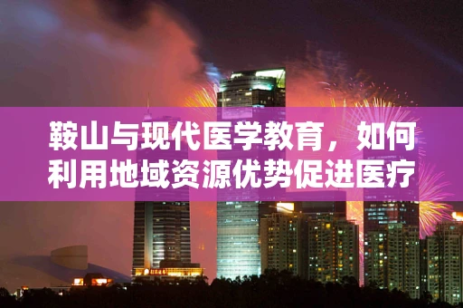 鞍山与现代医学教育，如何利用地域资源优势促进医疗人才培养？