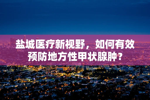 盐城医疗新视野，如何有效预防地方性甲状腺肿？
