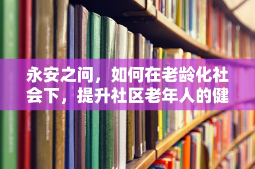 永安之问，如何在老龄化社会下，提升社区老年人的健康素养？