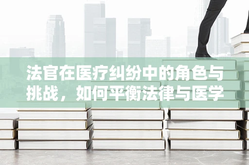 法官在医疗纠纷中的角色与挑战，如何平衡法律与医学知识？