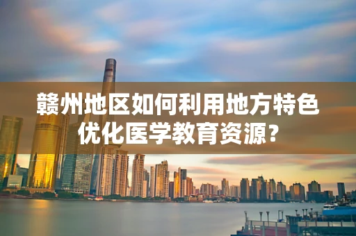 赣州地区如何利用地方特色优化医学教育资源？