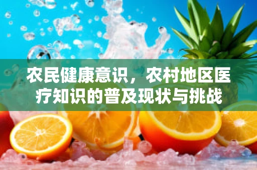 农民健康意识，农村地区医疗知识的普及现状与挑战