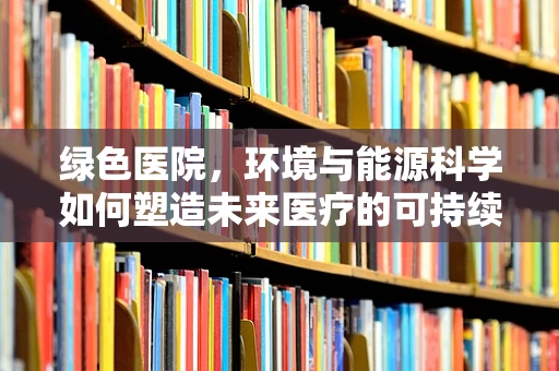 绿色医院，环境与能源科学如何塑造未来医疗的可持续性？
