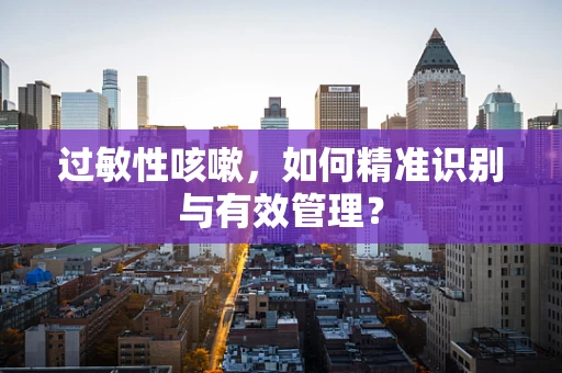 过敏性咳嗽，如何精准识别与有效管理？