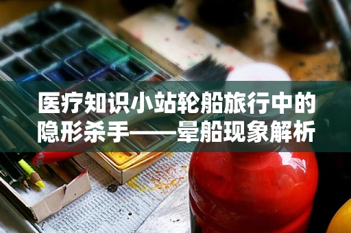 医疗知识小站轮船旅行中的隐形杀手——晕船现象解析