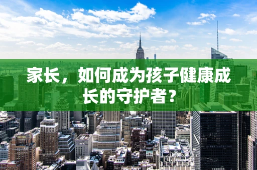 家长，如何成为孩子健康成长的守护者？