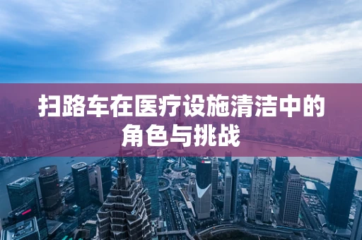 扫路车在医疗设施清洁中的角色与挑战