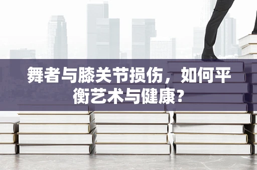 舞者与膝关节损伤，如何平衡艺术与健康？