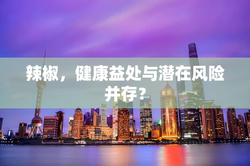 辣椒，健康益处与潜在风险并存？